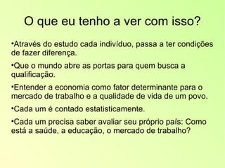 O que eu tenho a ver com isso? Através do estudo cada indivíduo, passa a ter condições de fazer diferença. Que o mundo abre as portas para quem busca a qualificação. Entender a economia como fator determinante para o mercado de trabalho e a qualidade de vida de um povo. Cada um é contado estatisticamente. Cada um precisa saber avaliar seu próprio país: Como está a saúde, a educação, o mercado de trabalho?  
