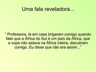 Uma fala reveladora... “  Professora, lá em casa brigaram comigo quando falei que a África do Sul é um país da Àfrica, que a copa não estava na África inteira, discutiram comigo. Eu disse que não era assim...” 