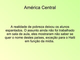 América Central A realidade de pobreza deixou os alunos espantados. O assunto ainda não foi trabalhado em sala de aula, eles mostraram não saber se quer o nome destes países, exceção para o Haiti em função da mídia.  