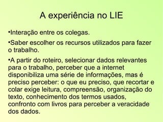 A experiência no LIE Interação entre os colegas. Saber escolher os recursos utilizados para fazer o trabalho. A partir do roteiro, selecionar dados relevantes para o trabalho, perceber que a internet disponibiliza uma série de informações, mas é preciso perceber: o que eu preciso, que recortar e colar exige leitura, compreensão, organização do texto, conhecimento dos termos usados, confronto com livros para perceber a veracidade dos dados. 