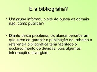 E a bibliografia? Um grupo informou o site de busca os demais não, como publicar? Diante deste problema, os alunos perceberam que além de garantir a publicação do trabalho a referência bibliográfica teria facilitado o esclarecimento de dúvidas, pois algumas informações divergiam. 