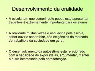 Desenvolvimento da oralidade A escola tem que cumprir este papel, este apresentar trabalhos é extremamente importante para os alunos. A oralidade muitas vezes é esquecida pela escola, saber ouvir e saber falar, são exigências do mercado de trabalho e da sociedade em geral. O desenvolvimento da autoestima está relacionado com a habilidade de expor idéias, argumentar, manter o outro interessado pela apresentação. 