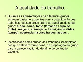 A qualidade do trabalho... Durante as apresentações os diferentes grupos  estavam bastante exigentes com a organização dos trabalhos, questionando sobre as escolhas de cada grupo:  fundo, cores, fonte (tamanho e tipo de fonte), imagens, animação e transição de slides (tempo), coerência na escolha dos layouts... Identificação pelos alunos dos trabalhos incompletos, dos que estavam muito bons, da preparação do grupo para a apresentação, do domínio do conteúdo exposto. 