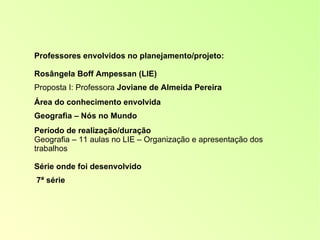 Professores envolvidos no planejamento/projeto: Rosângela Boff Ampessan (LIE) Proposta I: Professora  Joviane de Almeida Pereira Área do conhecimento envolvida Geografia – Nós no Mundo Período de realização/duração Geografia – 11 aulas no LIE – Organização e apresentação dos trabalhos Série onde foi desenvolvido 7ª série 