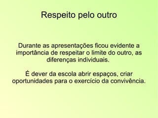 Respeito pelo outro Durante as apresentações ficou evidente a importância de respeitar o limite do outro, as diferenças individuais.  É dever da escola abrir espaços, criar oportunidades para o exercício da convivência. 