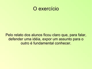 O exercício Pelo relato dos alunos ficou claro que, para falar, defender uma idéia, expor um assunto para o outro é fundamental conhecer. 