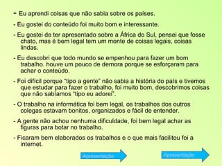 -  Eu aprendi coisas que não sabia sobre os países. - Eu gostei do conteúdo foi muito bom e interessante. - Eu gostei de ter apresentado sobre a África do Sul, pensei que fosse chato, mas é bem legal tem um monte de coisas legais, coisas lindas. - Eu descobri que todo mundo se empenhou para fazer um bom trabalho. houve um pouco de demora porque se esforçaram para achar o conteúdo. - Foi difícil porque “tipo a gente” não sabia a história do país e tivemos que estudar para fazer o trabalho, foi muito bom, descobrimos coisas que não sabíamos “tipo eu adorei”. - O trabalho na informática foi bem legal, os trabalhos dos outros colegas estavam bonitos, organizados e fácil de entender. - A gente não achou nenhuma dificuldade, foi bem legal achar as figuras para botar no trabalho. - Ficaram bem elaborados os trabalhos e o que mais facilitou foi a internet. Apresentação Apresentação 