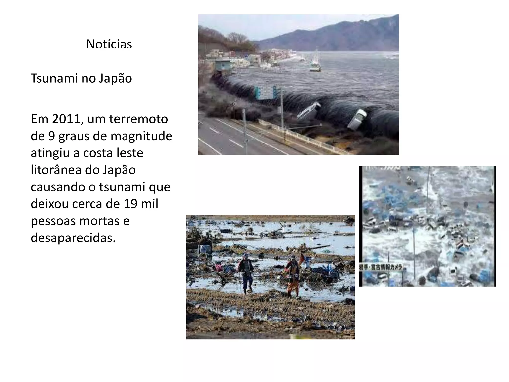 Notícias
Tsunami no Japão
Em 2011, um terremoto
de 9 graus de magnitude
atingiu a costa leste
litorânea do Japão
causando o tsunami que
deixou cerca de 19 mil
pessoas mortas e
desaparecidas.