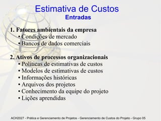 Estimativa de Custos
                                     Entradas

1. Fatores ambientais da empresa
    ● Condições de mercado

    ● Bancos de dados comerciais




2. Ativos de processos organizacionais
    ● Políticas de estimativas de custos

    ● Modelos de estimativas de custos

    ● Informações históricas

    ● Arquivos dos projetos

    ● Conhecimento da equipe do projeto

    ● Lições aprendidas




ACH2027 - Prática e Gerenciamento de Projetos - Gerenciamento de Custos do Projeto - Grupo 05
 