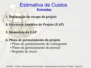 Estimativa de Custos
                                     Entradas

3. Declaração do escopo do projeto

4. Estrutura Analítica do Projeto (EAP)

5. Dicionário da EAP

6. Plano de gerenciamento do projeto
    ● Plano de gerenciamento do cronograma

    ● Plano de gerenciamento de pessoal

    ● Registro de riscos




ACH2027 - Prática e Gerenciamento de Projetos - Gerenciamento de Custos do Projeto - Grupo 05
 