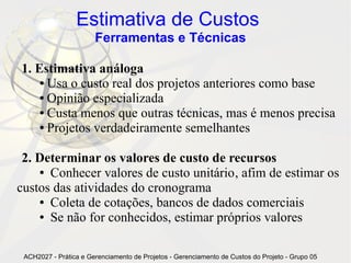 Estimativa de Custos
                       Ferramentas e Técnicas

1. Estimativa análoga
    ● Usa o custo real dos projetos anteriores como base

    ● Opinião especializada

    ● Custa menos que outras técnicas, mas é menos precisa

    ● Projetos verdadeiramente semelhantes




 2. Determinar os valores de custo de recursos
    ● Conhecer valores de custo unitário, afim de estimar os

custos das atividades do cronograma
    ● Coleta de cotações, bancos de dados comerciais

    ● Se não for conhecidos, estimar próprios valores




 ACH2027 - Prática e Gerenciamento de Projetos - Gerenciamento de Custos do Projeto - Grupo 05
 