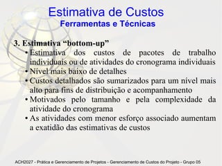 Estimativa de Custos
                      Ferramentas e Técnicas

3. Estimativa “bottom-up”
    ● Estimativa    dos custos de pacotes de trabalho
      individuais ou de atividades do cronograma individuais
    ● Nível mais baixo de detalhes

    ● Custos detalhados são sumarizados para um nível mais

      alto para fins de distribuição e acompanhamento
    ● Motivados    pelo tamanho e pela complexidade da
      atividade do cronograma
    ● As atividades com menor esforço associado aumentam

      a exatidão das estimativas de custos


ACH2027 - Prática e Gerenciamento de Projetos - Gerenciamento de Custos do Projeto - Grupo 05
 