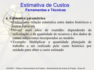 Estimativa de Custos
                      Ferramentas e Técnicas

4. Estimativa paramétrica
    ● Utiliza uma relação estatística entre dados históricos e

      outras variáveis
    ● Níveis   mais altos de exatidão: dependendo da
      sofisticação e da quantidade de recursos e dos dados de
      custos subjacentes incorporados ao modelo
    ● Exemplo:    Multiplicar a quantidade planejada de
      trabalho a ser realizado pelo custo histórico por
      unidade para obter o custo estimado




ACH2027 - Prática e Gerenciamento de Projetos - Gerenciamento de Custos do Projeto - Grupo 05
 