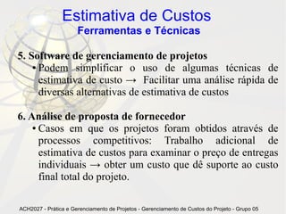 Estimativa de Custos
                      Ferramentas e Técnicas

5. Software de gerenciamento de projetos
    ● Podem    simplificar o uso de algumas técnicas de
      estimativa de custo → Facilitar uma análise rápida de
      diversas alternativas de estimativa de custos

6. Análise de proposta de fornecedor
    ● Casos em que os projetos foram obtidos através de

      processos competitivos: Trabalho adicional de
      estimativa de custos para examinar o preço de entregas
      individuais → obter um custo que dê suporte ao custo
      final total do projeto.

ACH2027 - Prática e Gerenciamento de Projetos - Gerenciamento de Custos do Projeto - Grupo 05
 