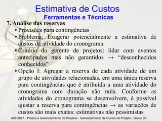 Estimativa de Custos
                 Ferramentas e Técnicas
7. Análise das reservas
    ● Provisões para contingências

    ● Problema: Exagerar potencialmente a estimativa de

      custos da atividade do cronograma
    ● Critério do gerente de projetos: lidar com eventos

      antecipados mas não garantidos → “desconhecidos
      conhecidos”
    ● Opção I: Agregar a reserva de cada atividade de um

      grupo de atividades relacionadas, em uma única reserva
      para contingências que é atribuída a uma atividade do
      cronograma com duração não nula. Conforme as
      atividades do cronograma se desenvolvem, é possível
      ajustar a reserva para contingências → as variações de
      custos são mais exatas: estimativas não pessimistas
 ACH2027 - Prática e Gerenciamento de Projetos - Gerenciamento de Custos do Projeto - Grupo 05
 