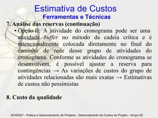 Estimativa de Custos
                Ferramentas e Técnicas
7. Análise das reservas (continuação)
    ● Opção II: A atividade do cronograma pode ser uma

      atividade buffer no método da cadeia crítica e é
      intencionalmente colocada diretamente no final do
      caminho de rede desse grupo de atividades do
      cronograma. Conforme as atividades do cronograma se
      desenvolvem, é possível ajustar a reserva para
      contingências → As variações de custos do grupo de
      atividades relacionadas são mais exatas → Estimativas
      de custos não pessimistas

8. Custo da qualidade

 ACH2027 - Prática e Gerenciamento de Projetos - Gerenciamento de Custos do Projeto - Grupo 05
 