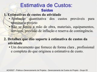 Estimativa de Custos:
                            Saídas
1. Estimativas de custos da atividade
    ● Avaliação    quantitativa dos custos prováveis para
      terminar o projeto
    ● Não se limita a mão de obra, materiais, equipamentos,

      serviços, provisão de inflação e reserva de contingência.

2. Detalhes que dão suporte à estimativa de custos da
   atividade
    ● Um documento que fornece de forma clara , profissional

      e completa do que originou a estimativa de custo.




 ACH2027 - Prática e Gerenciamento de Projetos - Gerenciamento de Custos do Projeto - Grupo 05
 