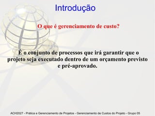 Introdução

                    O que é gerenciamento de custo?



    É o conjunto de processos que irá garantir que o
projeto seja executado dentro de um orçamento previsto
                    e pré-aprovado.




 ACH2027 - Prática e Gerenciamento de Projetos - Gerenciamento de Custos do Projeto - Grupo 05
 