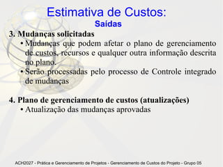 Estimativa de Custos:
                                        Saídas
3. Mudanças solicitadas
   ● Mudanças que podem afetar o plano de gerenciamento

     de custos, recursos e qualquer outra informação descrita
     no plano.
   ● Serão processadas pelo processo de Controle integrado

     de mudanças

4. Plano de gerenciamento de custos (atualizações)
    ● Atualização das mudanças aprovadas




 ACH2027 - Prática e Gerenciamento de Projetos - Gerenciamento de Custos do Projeto - Grupo 05
 