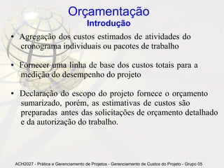 Orçamentação
                                       Introdução
●     Agregação dos custos estimados de atividades do
      cronograma individuais ou pacotes de trabalho

●     Fornecer uma linha de base dos custos totais para a
      medição do desempenho do projeto

●     Declaração do escopo do projeto fornece o orçamento
      sumarizado, porém, as estimativas de custos são
      preparadas antes das solicitações de orçamento detalhado
      e da autorização do trabalho.



    ACH2027 - Prática e Gerenciamento de Projetos - Gerenciamento de Custos do Projeto - Grupo 05
 