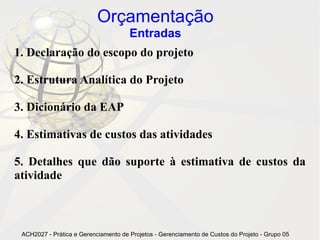 Orçamentação
                                      Entradas
1. Declaração do escopo do projeto

2. Estrutura Analítica do Projeto

3. Dicionário da EAP

4. Estimativas de custos das atividades

5. Detalhes que dão suporte à estimativa de custos da
atividade



 ACH2027 - Prática e Gerenciamento de Projetos - Gerenciamento de Custos do Projeto - Grupo 05
 