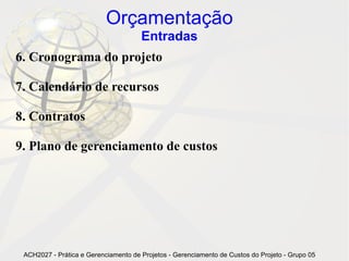 Orçamentação
                                      Entradas
6. Cronograma do projeto

7. Calendário de recursos

8. Contratos

9. Plano de gerenciamento de custos




 ACH2027 - Prática e Gerenciamento de Projetos - Gerenciamento de Custos do Projeto - Grupo 05
 