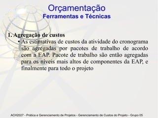 Orçamentação
                       Ferramentas e Técnicas


1. Agregação de custos
    ● As estimativas de custos da atividade do cronograma

      são agregadas por pacotes de trabalho de acordo
      com a EAP. Pacote de trabalho são então agregadas
      para os níveis mais altos de componentes da EAP, e
      finalmente para todo o projeto




 ACH2027 - Prática e Gerenciamento de Projetos - Gerenciamento de Custos do Projeto - Grupo 05
 