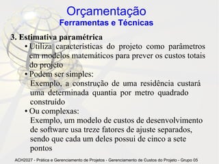 Orçamentação
                       Ferramentas e Técnicas
3. Estimativa paramétrica
    ● Utiliza características do projeto como parâmetros

      em modelos matemáticos para prever os custos totais
      do projeto
    ● Podem ser simples:

      Exemplo, a construção de uma residência custará
      uma determinada quantia por metro quadrado
      construído
    ● Ou complexas:

      Exemplo, um modelo de custos de desenvolvimento
      de software usa treze fatores de ajuste separados,
      sendo que cada um deles possui de cinco a sete
      pontos
 ACH2027 - Prática e Gerenciamento de Projetos - Gerenciamento de Custos do Projeto - Grupo 05
 