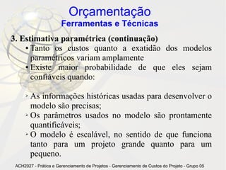Orçamentação
                       Ferramentas e Técnicas
3. Estimativa paramétrica (continuação)
    ● Tanto os custos quanto a exatidão dos modelos

      paramétricos variam amplamente
    ● Existe  maior probabilidade de que eles sejam
      confiáveis quando:

      ➢ As informações históricas usadas para desenvolver o
        modelo são precisas;
      ➢ Os parâmetros usados no modelo são prontamente

        quantificáveis;
      ➢ O modelo é escalável, no sentido de que funciona

        tanto para um projeto grande quanto para um
        pequeno.
 ACH2027 - Prática e Gerenciamento de Projetos - Gerenciamento de Custos do Projeto - Grupo 05
 