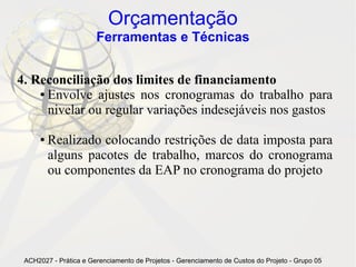 Orçamentação
                       Ferramentas e Técnicas


4. Reconciliação dos limites de financiamento
    ● Envolve ajustes nos cronogramas do trabalho para

      nivelar ou regular variações indesejáveis nos gastos

      ●   Realizado colocando restrições de data imposta para
          alguns pacotes de trabalho, marcos do cronograma
          ou componentes da EAP no cronograma do projeto




 ACH2027 - Prática e Gerenciamento de Projetos - Gerenciamento de Custos do Projeto - Grupo 05
 