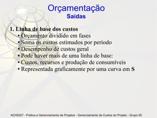 Orçamentação
                                       Saídas

1. Linha de base dos custos
    ● Orçamento dividido em fases

    ● Soma os custos estimados por período

    ● Desempenho de custos geral

    ● Pode haver mais de uma linha de base:

    ● Custos, recursos e produção de consumíveis

    ● Representada graficamente por uma curva em S




ACH2027 - Prática e Gerenciamento de Projetos - Gerenciamento de Custos do Projeto - Grupo 05
 