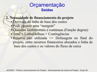 Orçamentação
                                       Saídas

2. Necessidade de financiamento do projeto
   ● Derivada da linha de base dos custos

   ● Pode possuir uma “margem”

   ● Quantias incrementais e contínuas (Função degrau)

   ● Total = LinhaDeBase + Contingências

   ● Reserva não utilizada => Defasagem no final do

     projeto, entre recursos financeiros alocados e linha de
      base dos custos e os valores do fluxo de caixa




ACH2027 - Prática e Gerenciamento de Projetos - Gerenciamento de Custos do Projeto - Grupo 05
 