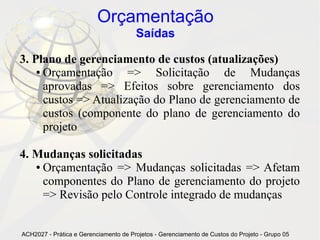Orçamentação
                                       Saídas

3. Plano de gerenciamento de custos (atualizações)
    ● Orçamentação     => Solicitação de Mudanças
      aprovadas => Efeitos sobre gerenciamento dos
      custos => Atualização do Plano de gerenciamento de
      custos (componente do plano de gerenciamento do
      projeto

4. Mudanças solicitadas
   ● Orçamentação => Mudanças solicitadas => Afetam

     componentes do Plano de gerenciamento do projeto
     => Revisão pelo Controle integrado de mudanças


ACH2027 - Prática e Gerenciamento de Projetos - Gerenciamento de Custos do Projeto - Grupo 05
 