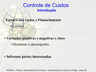 Controle de Custos
                                       Introdução

Estouro nos custos x Financiamento
        ●   Limites


●   Variações positivas e negativas x risco
        ●   Monitorar o desempenho


●   Informar partes interessadas


    ACH2027 - Prática e Gerenciamento de Projetos - Gerenciamento de Custos do Projeto - Grupo 05
 