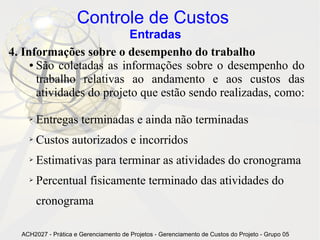 Controle de Custos
                          Entradas
4. Informações sobre o desempenho do trabalho
     ● São coletadas as informações sobre o desempenho do

       trabalho relativas ao andamento e aos custos das
       atividades do projeto que estão sendo realizadas, como:

    ➢   Entregas terminadas e ainda não terminadas
    ➢   Custos autorizados e incorridos
    ➢   Estimativas para terminar as atividades do cronograma
    ➢   Percentual fisicamente terminado das atividades do
        cronograma

  ACH2027 - Prática e Gerenciamento de Projetos - Gerenciamento de Custos do Projeto - Grupo 05
 
