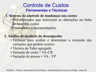 Controle de Custos
               Ferramentas e Técnicas
1. Sistema de controle de mudanças nos custos
    ● Procedimentos que autorizam as alterações na linha

      de base dos custos
    ● Formulários e documentações.




2. Análise de medição de desempenho
    ● Técnicas para avaliar e determinar a extensão das

      variações que podem ocorrer.
    ● Técnica do Valor agregado

    ● Variação de custo = VA-CR

    ● Variação de prazos = VA - VP




 ACH2027 - Prática e Gerenciamento de Projetos - Gerenciamento de Custos do Projeto - Grupo 05
 