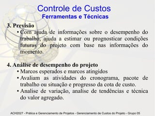 Controle de Custos
                       Ferramentas e Técnicas
3. Previsão
    ● Com ajuda de informações sobre o desempenho do

      trabalho, ajuda a estimar ou prognosticar condições
      futuras do projeto com base nas informações do
      momento.

4. Análise de desempenho do projeto
    ● Marcos esperados e marcos atingidos

    ● Avaliam as atividades do cronograma, pacote de

      trabalho ou situação e progresso da cota de custo.
    ● Analise de variação, analise de tendências e técnica

      do valor agregado.

 ACH2027 - Prática e Gerenciamento de Projetos - Gerenciamento de Custos do Projeto - Grupo 05
 