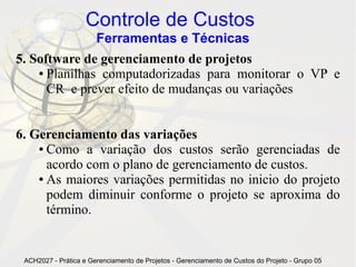 Controle de Custos
                       Ferramentas e Técnicas
5. Software de gerenciamento de projetos
    ● Planilhas computadorizadas para monitorar o VP e

      CR e prever efeito de mudanças ou variações


6. Gerenciamento das variações
    ● Como a variação dos custos serão gerenciadas de

      acordo com o plano de gerenciamento de custos.
    ● As maiores variações permitidas no inicio do projeto

      podem diminuir conforme o projeto se aproxima do
      término.


 ACH2027 - Prática e Gerenciamento de Projetos - Gerenciamento de Custos do Projeto - Grupo 05
 
