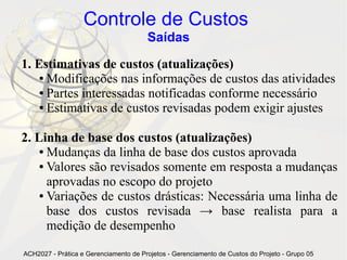Controle de Custos
                                       Saídas

1. Estimativas de custos (atualizações)
    ● Modificações nas informações de custos das atividades

    ● Partes interessadas notificadas conforme necessário

    ● Estimativas de custos revisadas podem exigir ajustes




2. Linha de base dos custos (atualizações)
    ● Mudanças da linha de base dos custos aprovada

    ● Valores são revisados somente em resposta a mudanças

      aprovadas no escopo do projeto
    ● Variações de custos drásticas: Necessária uma linha de

      base dos custos revisada → base realista para a
      medição de desempenho

ACH2027 - Prática e Gerenciamento de Projetos - Gerenciamento de Custos do Projeto - Grupo 05
 