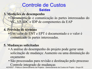 Controle de Custos
                       Saídas
3. Medições de desempenho
   ● Documentação e comunicação às partes interessadas do

     VC, VP, IDC e IDP de componentes da EAP

4. Previsão de término
    ● Um valor de ENT e EPT é documentado e o valor é

      comunicado às partes interessadas.

5. Mudanças solicitadas
   ● A análise do desempenho do projeto pode gerar uma

     solicitação de mudança: Aumento ou uma diminuição do
     orçamento
   ● São processadas para revisão e destinação pelo processo

     Controle integrado de mudanças
 ACH2027 - Prática e Gerenciamento de Projetos - Gerenciamento de Custos do Projeto - Grupo 05
 