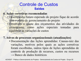 Controle de Custos
                                        Saídas
6. Ações corretivas recomendadas
    ● Desempenho futuro esperado do projeto fique de acordo

      com o plano de gerenciamento do projeto
    ● Envolvem o ajuste dos orçamentos das atividades do

      cronograma, como ações especiais tomadas para
      equilibrar as variações de custos

7. Ativos de processos organizacionais (atualizações)
     ● Documentação das lições aprendidas: Causas-raiz das

       variações, motivos pelos quais as ações corretivas
       foram escolhidas, outros tipos de lições aprendidas de
       controle de produção de recursos, custos ou recursos
       → Banco de dados históricos
 ACH2027 - Prática e Gerenciamento de Projetos - Gerenciamento de Custos do Projeto - Grupo 05
 