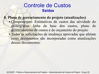 Controle de Custos
                                        Saídas
8. Plano de gerenciamento do projeto (atualizações)
    ● Componentes: Estimativas de custos das atividade do

      cronograma, linha de base dos custos, plano de
      gerenciamento de custos e do orçamento do projeto
    ● Todas as solicitações de mudança aprovadas que afetam

      esses documentos são incorporadas como atualizações
      desses documentos.




 ACH2027 - Prática e Gerenciamento de Projetos - Gerenciamento de Custos do Projeto - Grupo 05
 