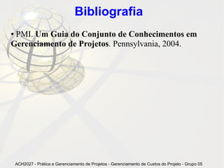 Bibliografia
●PMI. Um Guia do Conjunto de Conhecimentos em
Gerenciamento de Projetos. Pennsylvania, 2004.




    ACH2027 - Prática e Gerenciamento de Projetos - Gerenciamento de Custos do Projeto - Grupo 05
 