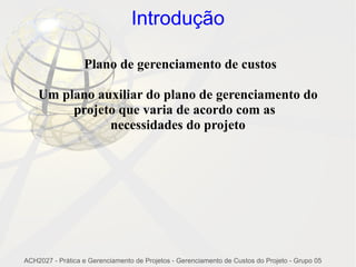 Introdução

                  Plano de gerenciamento de custos

    Um plano auxiliar do plano de gerenciamento do
         projeto que varia de acordo com as
               necessidades do projeto




ACH2027 - Prática e Gerenciamento de Projetos - Gerenciamento de Custos do Projeto - Grupo 05
 