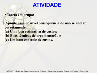 ATIVIDADE
●   Tarefa em grupo:

 Aponte uma possível consequência de não se adotar
corretamente
(a) Uma boa estimativa de custos;
(b) Boas técnicas de orçamentação e
(c) Um bom controle de custos.




    ACH2027 - Prática e Gerenciamento de Projetos - Gerenciamento de Custos do Projeto - Grupo 05
 