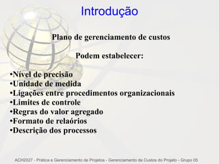 Introdução

                      Plano de gerenciamento de custos

                                  Podem estabelecer:

●Nível de precisão
●Unidade de medida

●Ligações entre procedimentos organizacionais

●Limites de controle

●Regras do valor agregado

●Formato de relaórios

●Descrição dos processos




    ACH2027 - Prática e Gerenciamento de Projetos - Gerenciamento de Custos do Projeto - Grupo 05
 