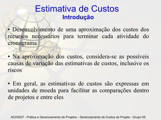 Estimativa de Custos
                                       Introdução
● Desenvolvimento de uma aproximação dos custos dos
recursos necessários para terminar cada atividade do
cronograma

● Na aproximação dos custos, considera-se as possíveis
causas de variação das estimativas de custos, inclusive os
riscos

● Em geral, as estimativas de custos são expressas em
unidades de moeda para facilitar as comparações dentro
de projetos e entre eles


    ACH2027 - Prática e Gerenciamento de Projetos - Gerenciamento de Custos do Projeto - Grupo 05
 