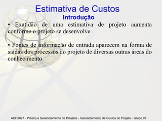 Estimativa de Custos
                      Introdução
● Exatidão de uma estimativa de projeto aumenta
conforme o projeto se desenvolve

● Fontes de informação de entrada aparecem na forma de
saídas dos processos do projeto de diversas outras áreas do
conhecimento




    ACH2027 - Prática e Gerenciamento de Projetos - Gerenciamento de Custos do Projeto - Grupo 05
 