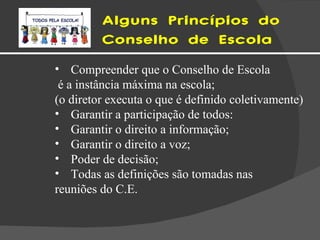 Alguns Princípios do  Conselho de Escola Compreender que o Conselho de Escola é a instância máxima na escola; (o diretor executa o que é definido coletivamente) Garantir a participação de todos: Garantir o direito a informação; Garantir o direito a voz; Poder de decisão;  Todas as definições são tomadas nas  reuniões do C.E.  