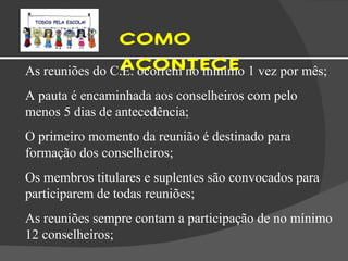 COMO ACONTECE  As reuniões do C.E. ocorrem no mínimo 1 vez por mês; A pauta é encaminhada aos conselheiros com pelo menos 5 dias de antecedência; O primeiro momento da reunião é destinado para formação dos conselheiros; Os membros titulares e suplentes são convocados para participarem de todas reuniões; As reuniões sempre contam a participação de no mínimo 12 conselheiros; 